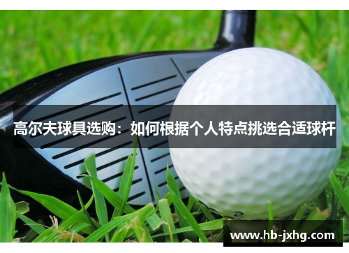 高尔夫球具选购：如何根据个人特点挑选合适球杆